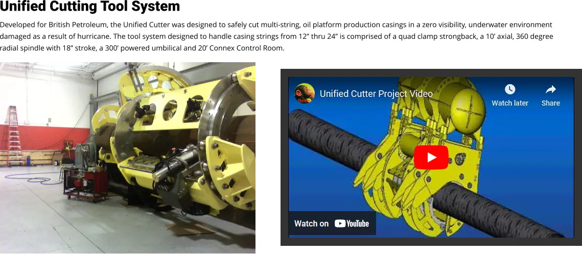 Unified Cutting Tool System Developed for British Petroleum, the Unified Cutter was designed to safely cut multi-string, oil platform production casings in a zero visibility, underwater environment damaged as a result of hurricane. The tool system designed to handle casing strings from 12” thru 24” is comprised of a quad clamp strongback, a 10’ axial, 360 degree radial spindle with 18” stroke, a 300’ powered umbilical and 20’ Connex Control Room. Video Loading