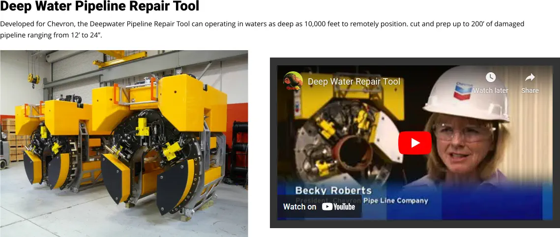 Deep Water Pipeline Repair Tool Developed for Chevron, the Deepwater Pipeline Repair Tool can operating in waters as deep as 10,000 feet to remotely position. cut and prep up to 200’ of damaged pipeline ranging from 12’ to 24”. Video Loading